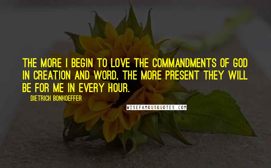 Dietrich Bonhoeffer Quotes: The more I begin to love the commandments of God in creation and word, the more present they will be for me in every hour.