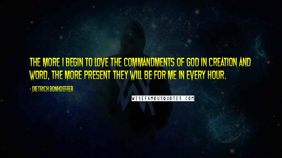 Dietrich Bonhoeffer Quotes: The more I begin to love the commandments of God in creation and word, the more present they will be for me in every hour.