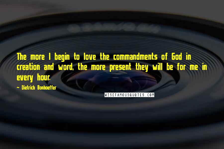 Dietrich Bonhoeffer Quotes: The more I begin to love the commandments of God in creation and word, the more present they will be for me in every hour.