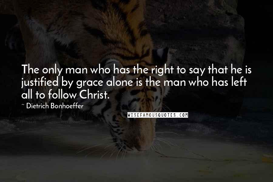 Dietrich Bonhoeffer Quotes: The only man who has the right to say that he is justified by grace alone is the man who has left all to follow Christ.