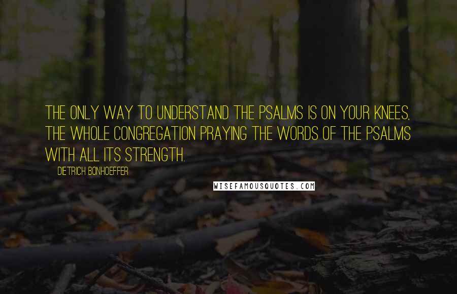 Dietrich Bonhoeffer Quotes: The only way to understand the Psalms is on your knees, the whole congregation praying the words of the Psalms with all its strength.