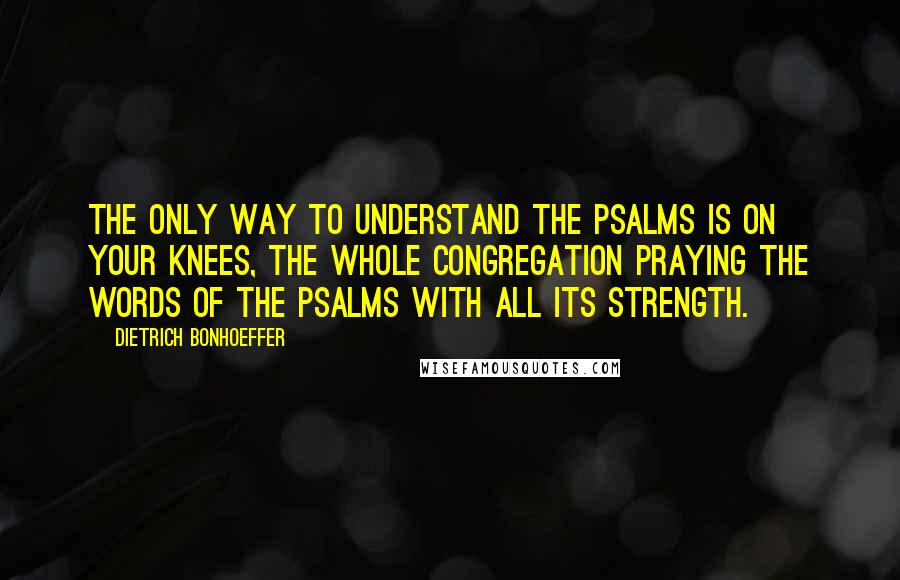 Dietrich Bonhoeffer Quotes: The only way to understand the Psalms is on your knees, the whole congregation praying the words of the Psalms with all its strength.