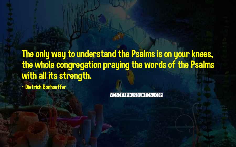 Dietrich Bonhoeffer Quotes: The only way to understand the Psalms is on your knees, the whole congregation praying the words of the Psalms with all its strength.