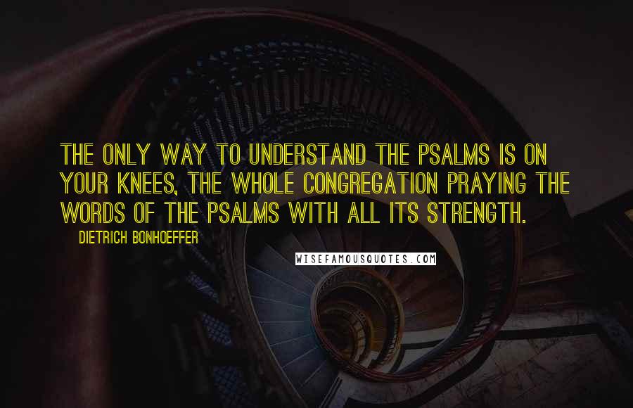 Dietrich Bonhoeffer Quotes: The only way to understand the Psalms is on your knees, the whole congregation praying the words of the Psalms with all its strength.