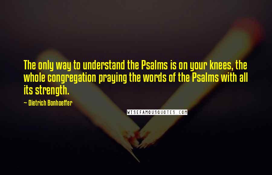 Dietrich Bonhoeffer Quotes: The only way to understand the Psalms is on your knees, the whole congregation praying the words of the Psalms with all its strength.