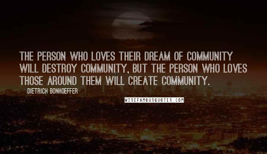 Dietrich Bonhoeffer Quotes: The person who loves their dream of community will destroy community, but the person who loves those around them will create community.