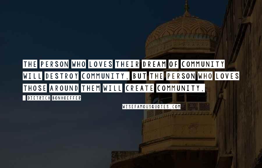 Dietrich Bonhoeffer Quotes: The person who loves their dream of community will destroy community, but the person who loves those around them will create community.