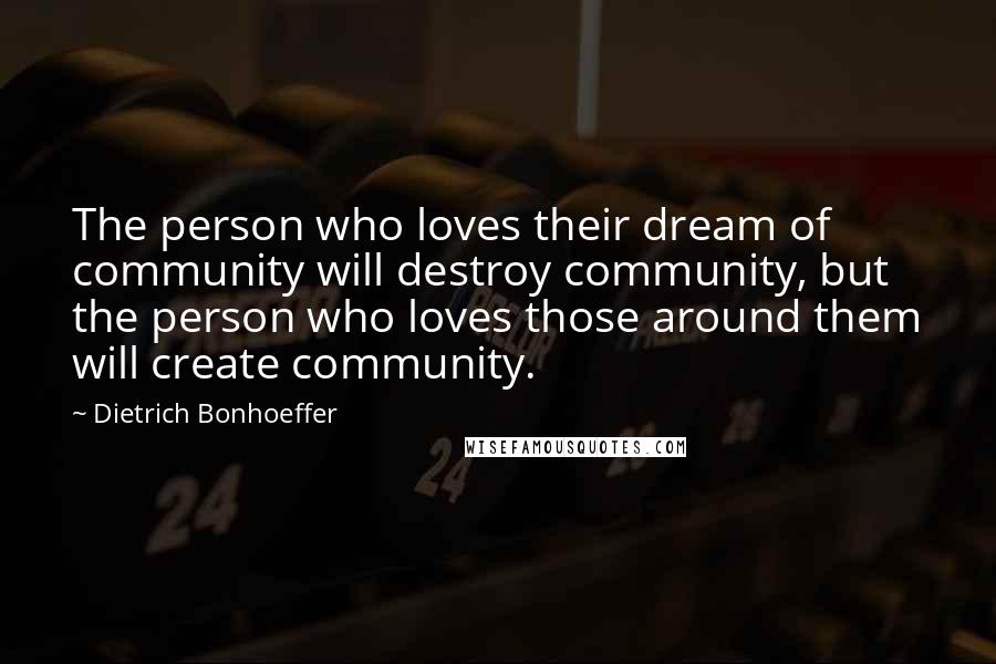Dietrich Bonhoeffer Quotes: The person who loves their dream of community will destroy community, but the person who loves those around them will create community.