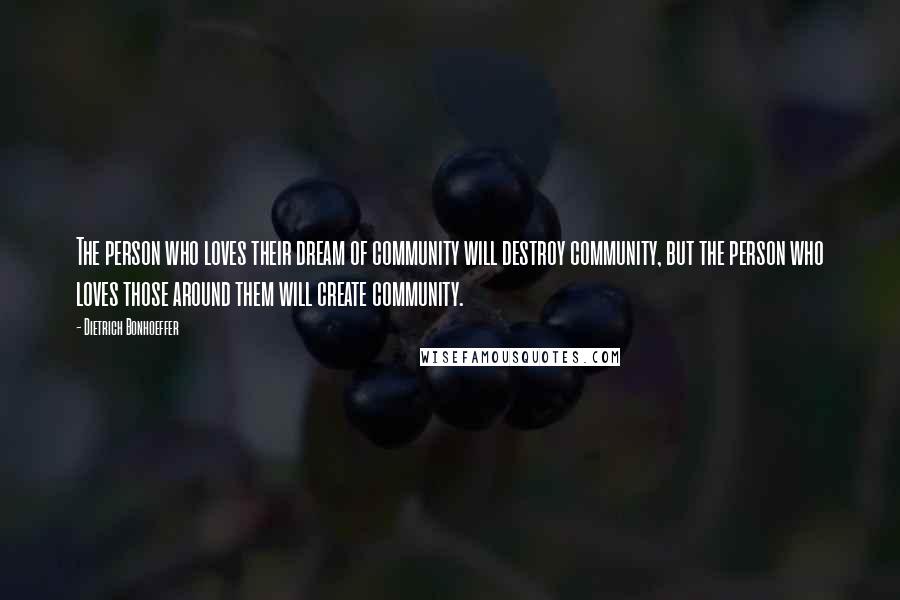 Dietrich Bonhoeffer Quotes: The person who loves their dream of community will destroy community, but the person who loves those around them will create community.