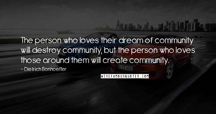 Dietrich Bonhoeffer Quotes: The person who loves their dream of community will destroy community, but the person who loves those around them will create community.
