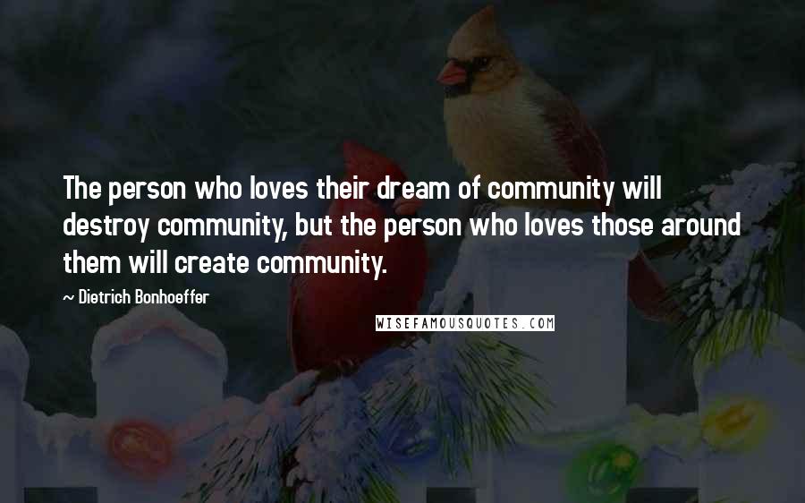 Dietrich Bonhoeffer Quotes: The person who loves their dream of community will destroy community, but the person who loves those around them will create community.