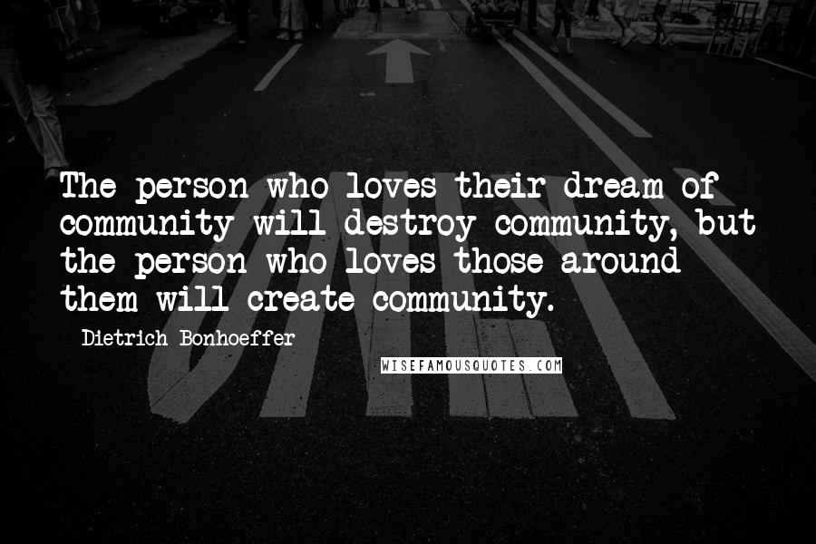 Dietrich Bonhoeffer Quotes: The person who loves their dream of community will destroy community, but the person who loves those around them will create community.