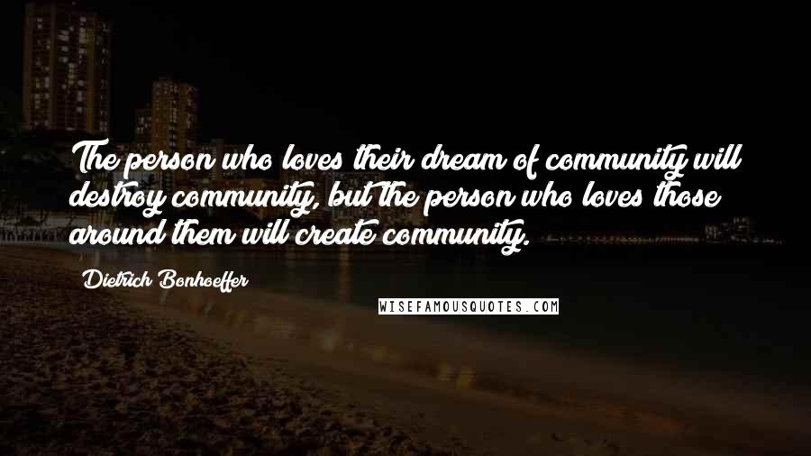 Dietrich Bonhoeffer Quotes: The person who loves their dream of community will destroy community, but the person who loves those around them will create community.