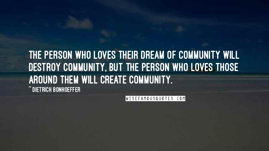 Dietrich Bonhoeffer Quotes: The person who loves their dream of community will destroy community, but the person who loves those around them will create community.