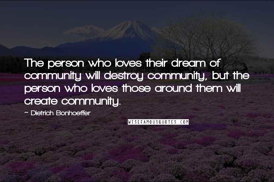 Dietrich Bonhoeffer Quotes: The person who loves their dream of community will destroy community, but the person who loves those around them will create community.