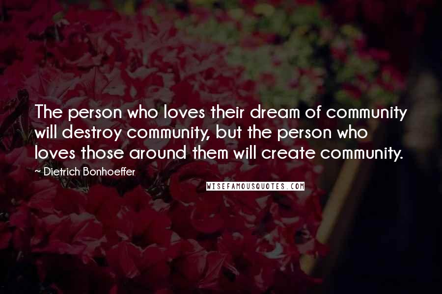 Dietrich Bonhoeffer Quotes: The person who loves their dream of community will destroy community, but the person who loves those around them will create community.