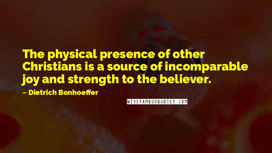 Dietrich Bonhoeffer Quotes: The physical presence of other Christians is a source of incomparable joy and strength to the believer.