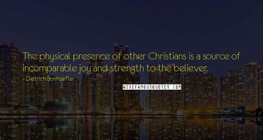 Dietrich Bonhoeffer Quotes: The physical presence of other Christians is a source of incomparable joy and strength to the believer.