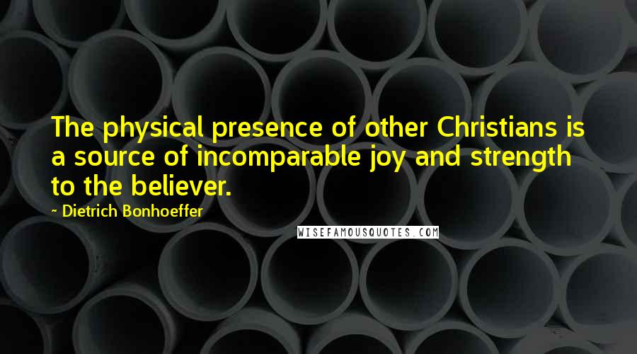 Dietrich Bonhoeffer Quotes: The physical presence of other Christians is a source of incomparable joy and strength to the believer.