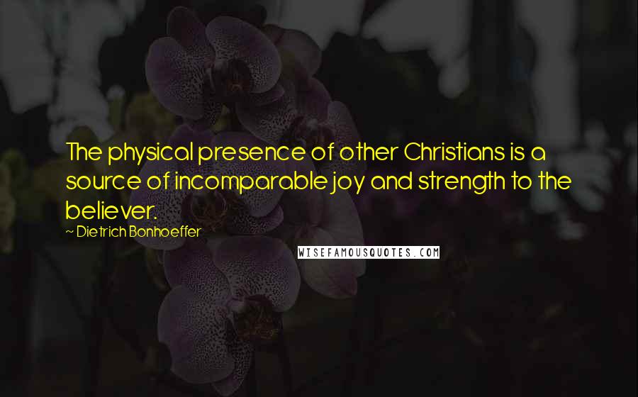 Dietrich Bonhoeffer Quotes: The physical presence of other Christians is a source of incomparable joy and strength to the believer.
