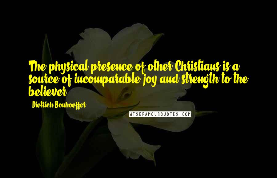Dietrich Bonhoeffer Quotes: The physical presence of other Christians is a source of incomparable joy and strength to the believer.