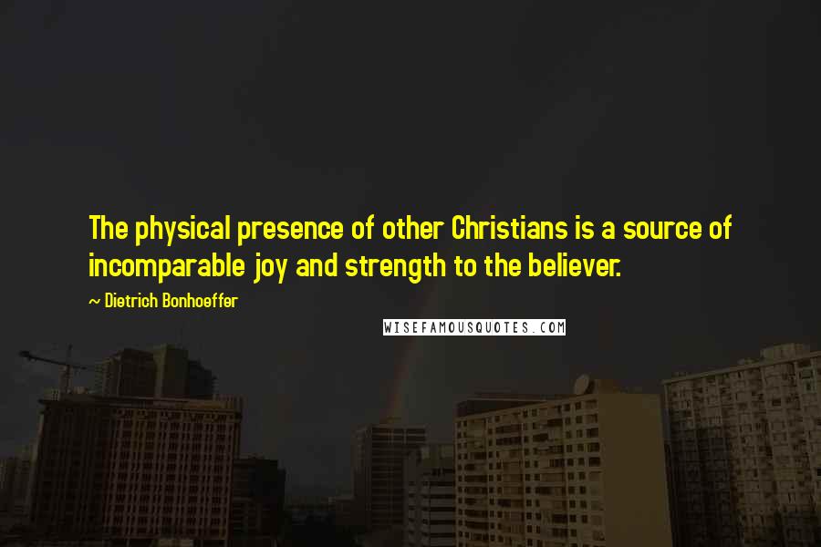 Dietrich Bonhoeffer Quotes: The physical presence of other Christians is a source of incomparable joy and strength to the believer.
