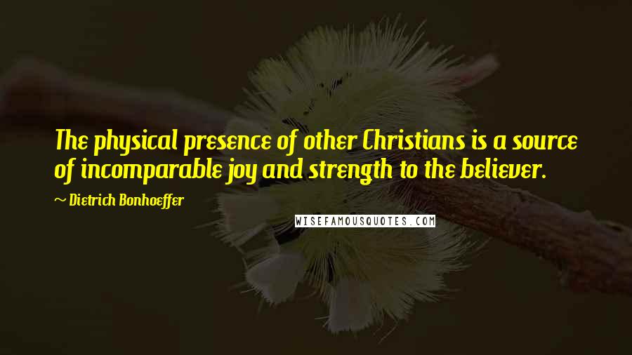 Dietrich Bonhoeffer Quotes: The physical presence of other Christians is a source of incomparable joy and strength to the believer.