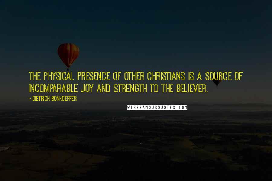 Dietrich Bonhoeffer Quotes: The physical presence of other Christians is a source of incomparable joy and strength to the believer.