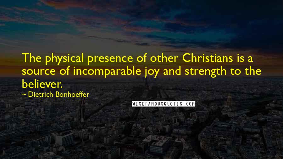 Dietrich Bonhoeffer Quotes: The physical presence of other Christians is a source of incomparable joy and strength to the believer.