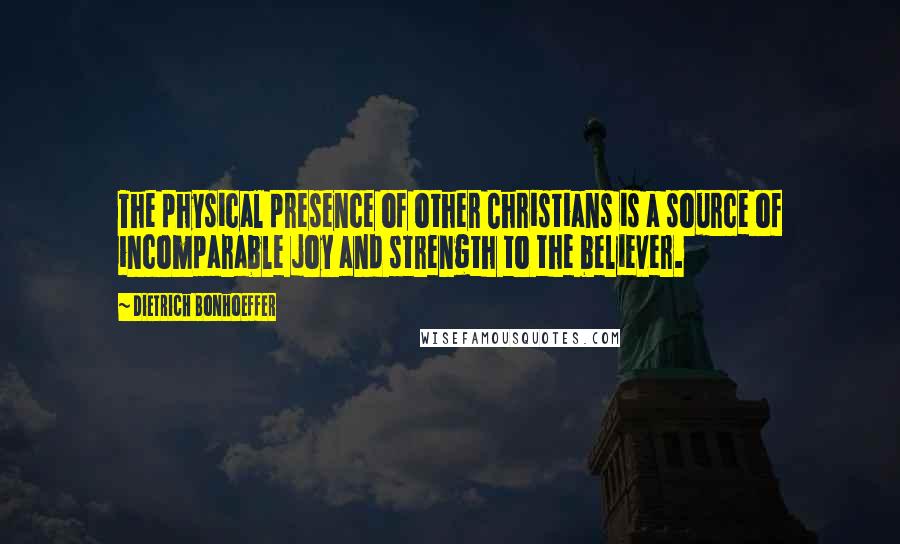 Dietrich Bonhoeffer Quotes: The physical presence of other Christians is a source of incomparable joy and strength to the believer.