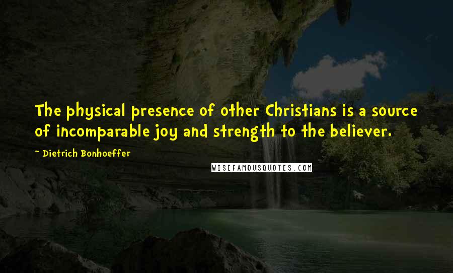 Dietrich Bonhoeffer Quotes: The physical presence of other Christians is a source of incomparable joy and strength to the believer.