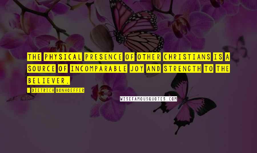 Dietrich Bonhoeffer Quotes: The physical presence of other Christians is a source of incomparable joy and strength to the believer.
