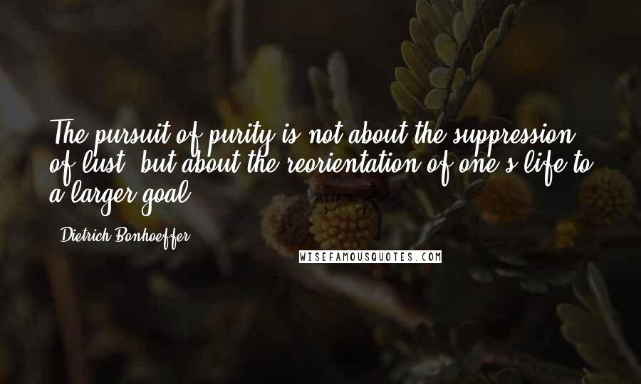 Dietrich Bonhoeffer Quotes: The pursuit of purity is not about the suppression of lust, but about the reorientation of one's life to a larger goal.