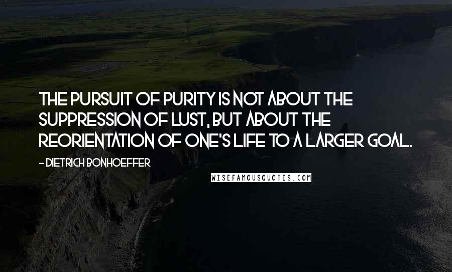 Dietrich Bonhoeffer Quotes: The pursuit of purity is not about the suppression of lust, but about the reorientation of one's life to a larger goal.