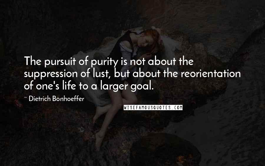 Dietrich Bonhoeffer Quotes: The pursuit of purity is not about the suppression of lust, but about the reorientation of one's life to a larger goal.