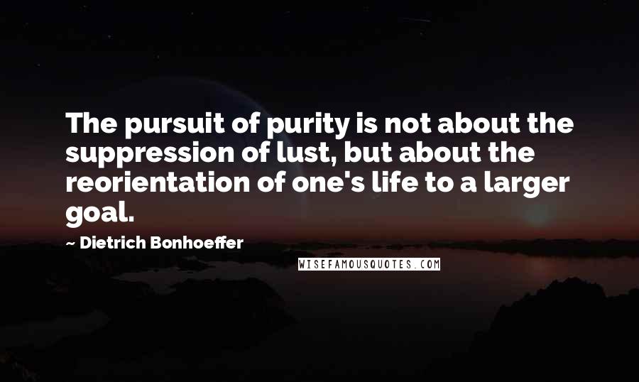Dietrich Bonhoeffer Quotes: The pursuit of purity is not about the suppression of lust, but about the reorientation of one's life to a larger goal.