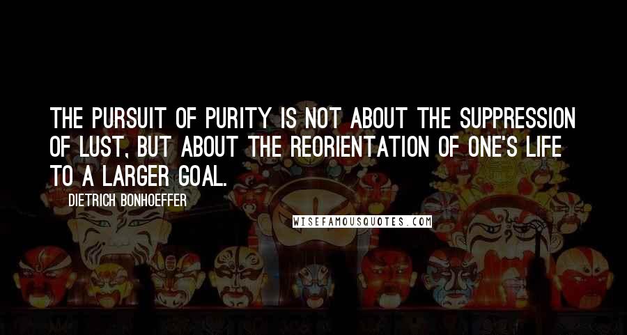 Dietrich Bonhoeffer Quotes: The pursuit of purity is not about the suppression of lust, but about the reorientation of one's life to a larger goal.