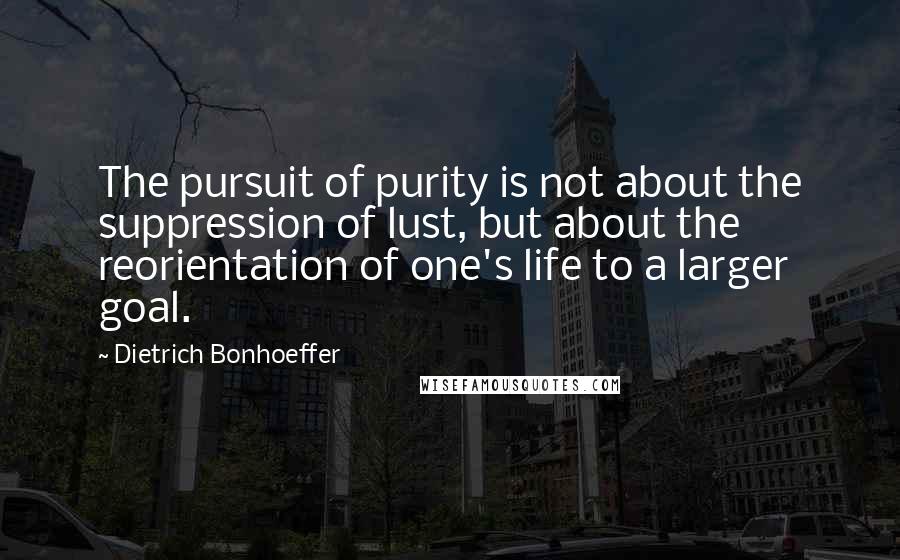 Dietrich Bonhoeffer Quotes: The pursuit of purity is not about the suppression of lust, but about the reorientation of one's life to a larger goal.