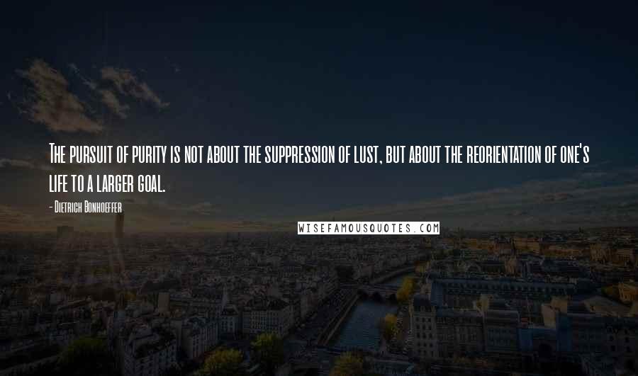 Dietrich Bonhoeffer Quotes: The pursuit of purity is not about the suppression of lust, but about the reorientation of one's life to a larger goal.