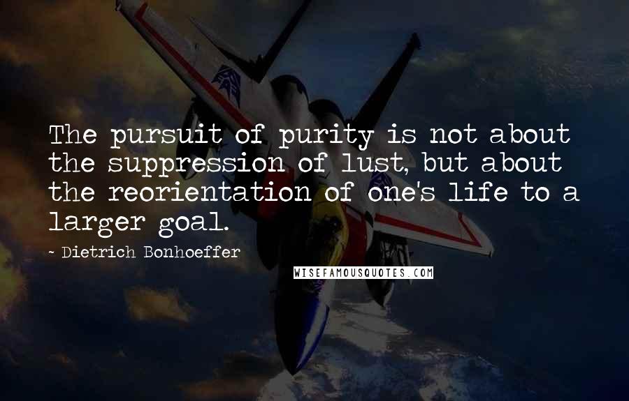 Dietrich Bonhoeffer Quotes: The pursuit of purity is not about the suppression of lust, but about the reorientation of one's life to a larger goal.