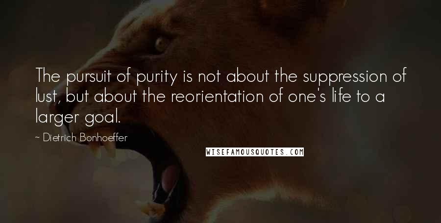 Dietrich Bonhoeffer Quotes: The pursuit of purity is not about the suppression of lust, but about the reorientation of one's life to a larger goal.