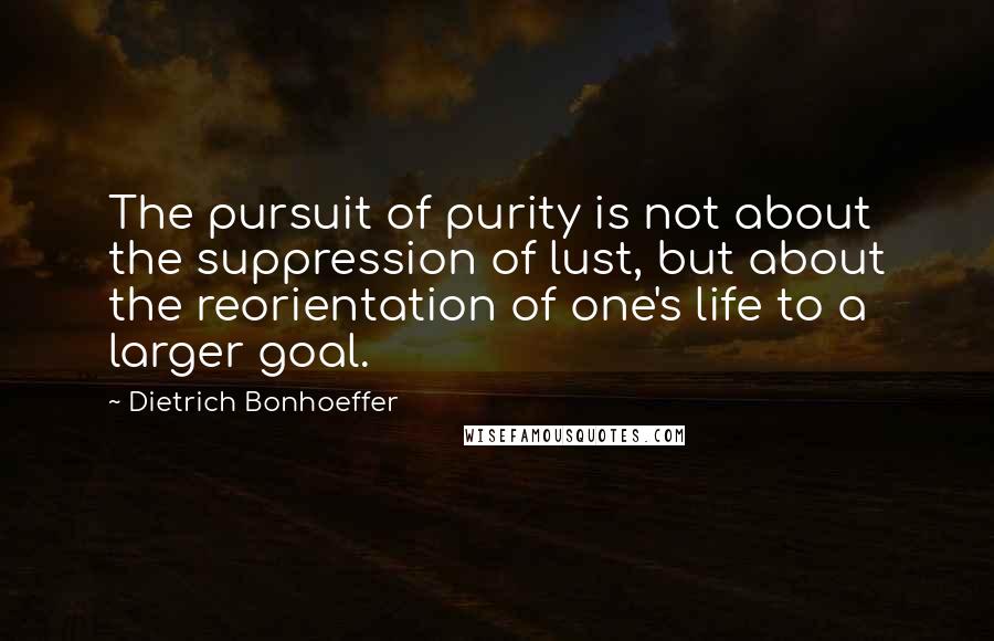 Dietrich Bonhoeffer Quotes: The pursuit of purity is not about the suppression of lust, but about the reorientation of one's life to a larger goal.