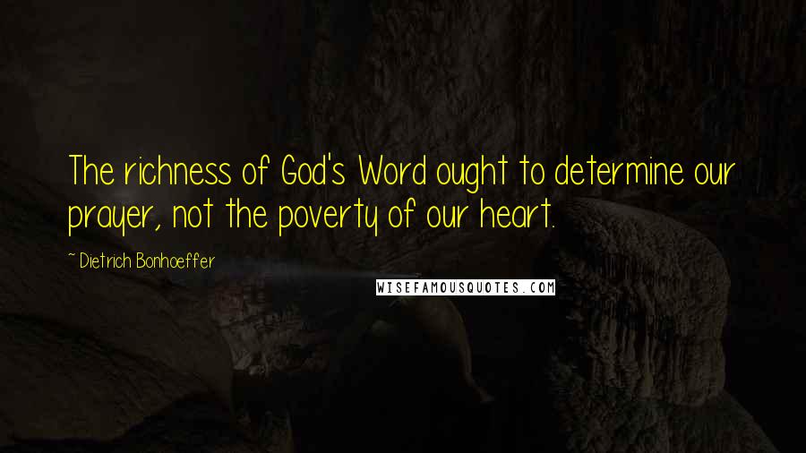 Dietrich Bonhoeffer Quotes: The richness of God's Word ought to determine our prayer, not the poverty of our heart.