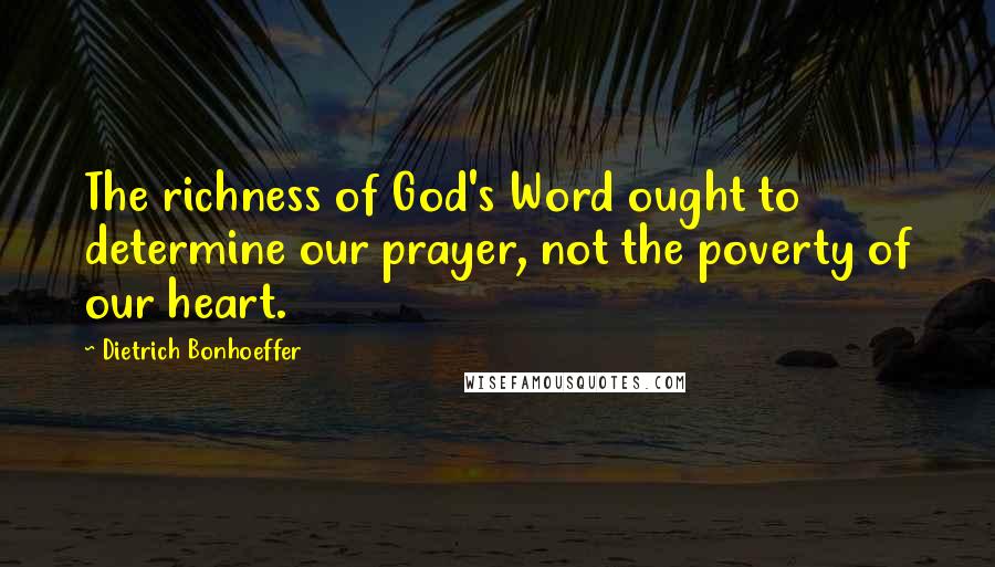 Dietrich Bonhoeffer Quotes: The richness of God's Word ought to determine our prayer, not the poverty of our heart.