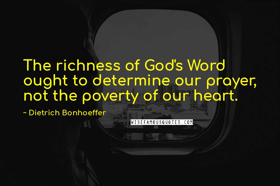 Dietrich Bonhoeffer Quotes: The richness of God's Word ought to determine our prayer, not the poverty of our heart.