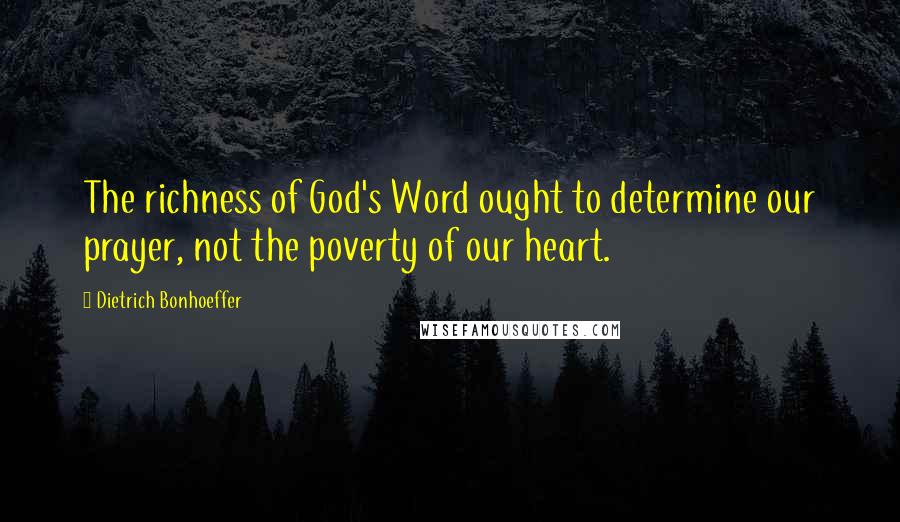 Dietrich Bonhoeffer Quotes: The richness of God's Word ought to determine our prayer, not the poverty of our heart.