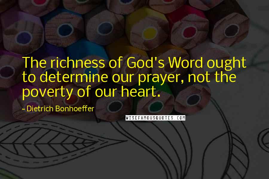 Dietrich Bonhoeffer Quotes: The richness of God's Word ought to determine our prayer, not the poverty of our heart.