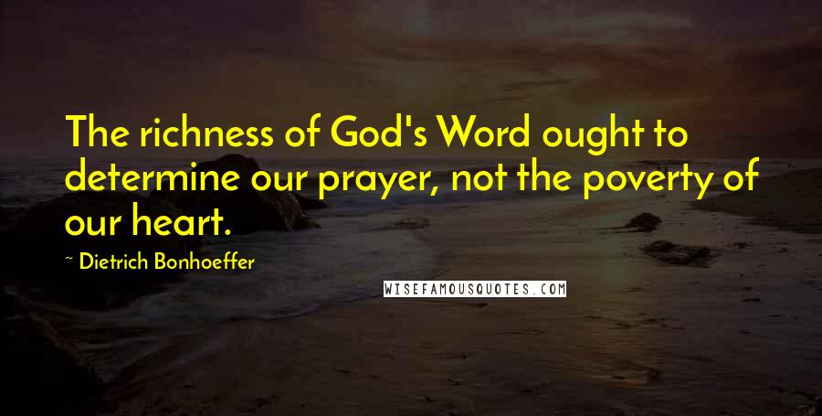 Dietrich Bonhoeffer Quotes: The richness of God's Word ought to determine our prayer, not the poverty of our heart.