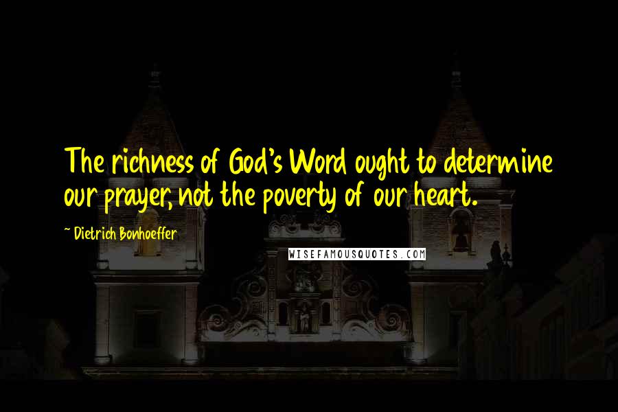 Dietrich Bonhoeffer Quotes: The richness of God's Word ought to determine our prayer, not the poverty of our heart.