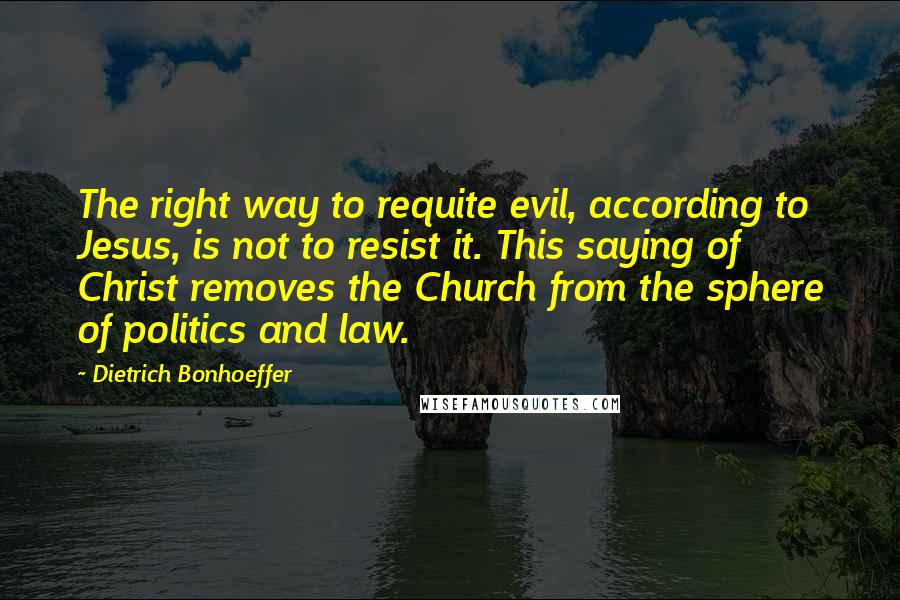 Dietrich Bonhoeffer Quotes: The right way to requite evil, according to Jesus, is not to resist it. This saying of Christ removes the Church from the sphere of politics and law.
